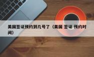 美国签证预约到几号了（美国 签证 预约时间）