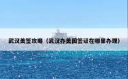 武汉美签攻略（武汉办美国签证在哪里办理）