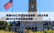 美国H1B工作签证抽签规则（2021年美国h1b工作签证抽签结果）