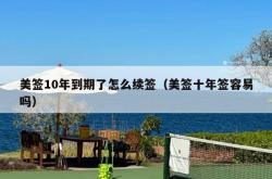 美签10年到期了怎么续签（美签十年签容易吗）