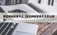 美签网站登录不上（美签网站登录不上怎么回事）