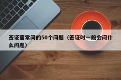 签证官常问的50个问题（签证时一般会问什么问题）