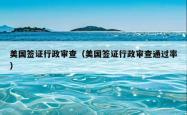 美国签证行政审查（美国签证行政审查通过率）