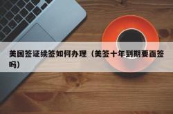 美国签证续签如何办理（美签十年到期要面签吗）