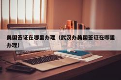 美国签证在哪里办理（武汉办美国签证在哪里办理）