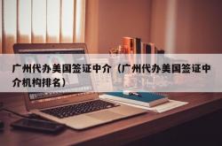 广州代办美国签证中介（广州代办美国签证中介机构排名）