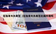 在加拿大办美签（在加拿大办美签比国内难吗）
