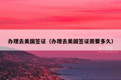 办理去美国签证（办理去美国签证需要多久）