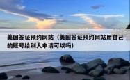 美国签证预约网站（美国签证预约网站用自己的账号给别人申请可以吗）