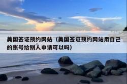 美国签证预约网站（美国签证预约网站用自己的账号给别人申请可以吗）