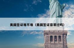 美国签证难不难（美国签证容易过吗）