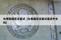 办理美国签证面试（办美国签证面试是讲中文吗）