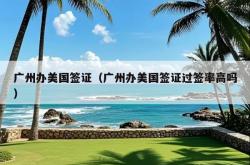 广州办美国签证（广州办美国签证过签率高吗）