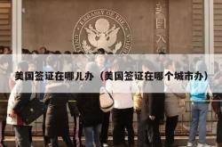 美国签证在哪儿办（美国签证在哪个城市办）