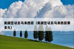 美国签证去马来西亚（美国签证去马来西亚要多久）