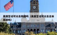 美国签证可以去韩国吗(美国签证可以去日本旅游吗)