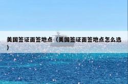 美国签证面签地点（美国签证面签地点怎么选）