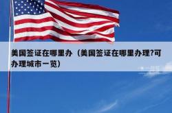 美国签证在哪里办（美国签证在哪里办理?可办理城市一览）