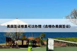 美国签证哪里可以办理（去哪办美国签证）