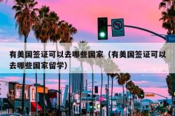 有美国签证可以去哪些国家（有美国签证可以去哪些国家留学）