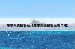 加拿大美国签证（加拿大美国签证哪个难）