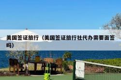 美国签证旅行（美国签证旅行社代办需要面签吗）