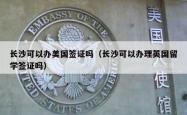 长沙可以办美国签证吗（长沙可以办理英国留学签证吗）