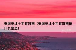 美国签证十年有效期（美国签证十年有效期是什么意思）