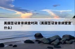 美国签证背景调查时间（美国签证背景调查查什么）
