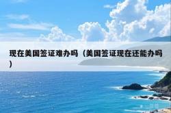 现在美国签证难办吗（美国签证现在还能办吗）