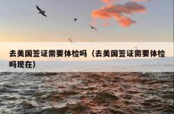 去美国签证需要体检吗（去美国签证需要体检吗现在）