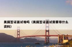 美国签证面试难吗（美国签证面试需要带什么资料）