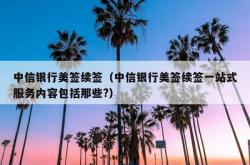 中信银行美签续签（中信银行美签续签一站式服务内容包括那些?）