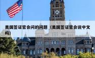 美国签证官会问的问题（美国签证官会说中文吗）