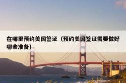 在哪里预约美国签证（预约美国签证需要做好哪些准备）