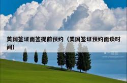 美国签证面签提前预约（美国签证预约面谈时间）