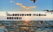 evus美国签证登记收费（什么是evus美国签证登记）