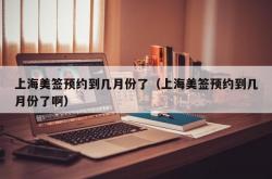 上海美签预约到几月份了（上海美签预约到几月份了啊）