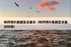 如何预约美国签证面试（如何预约美国签证面试时间）