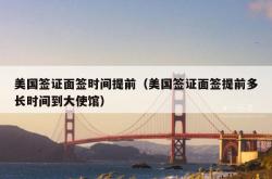美国签证面签时间提前（美国签证面签提前多长时间到大使馆）