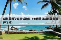 成都美国签证面试地址（美国签证成都领事馆开了吗）