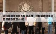 沈阳美国领事馆签证官态度（沈阳美国领事馆签证官态度怎么样）