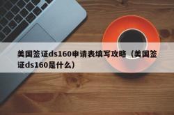 美国签证ds160申请表填写攻略（美国签证ds160是什么）