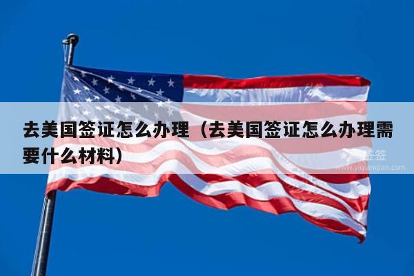 去美国签证怎么办理(去美国签证怎么办理需要什么材料)