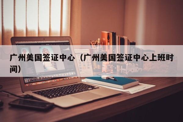 广州美国签证中心(广州美国签证中心上班时间)