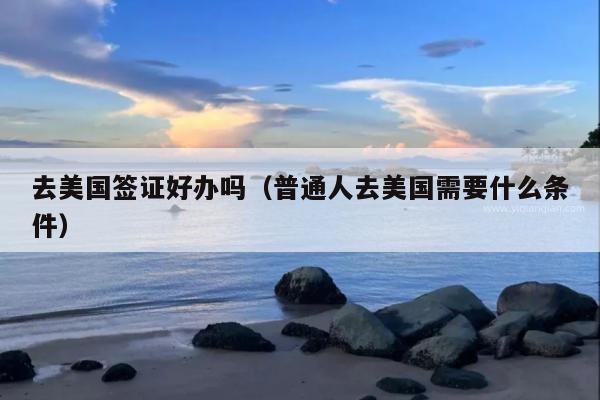 去美国签证好办吗(普通人去美国需要什么条件)