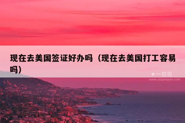 现在去美国签证好办吗(现在去美国打工容易吗)