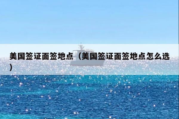 美国签证面签地点(美国签证面签地点怎么选)