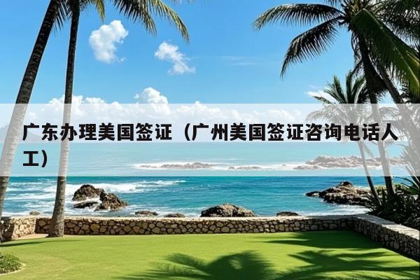 广东办理美国签证(广州美国签证咨询电话人工)