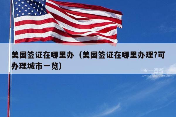 美国签证在哪里办(美国签证在哪里办理?可办理城市一览)